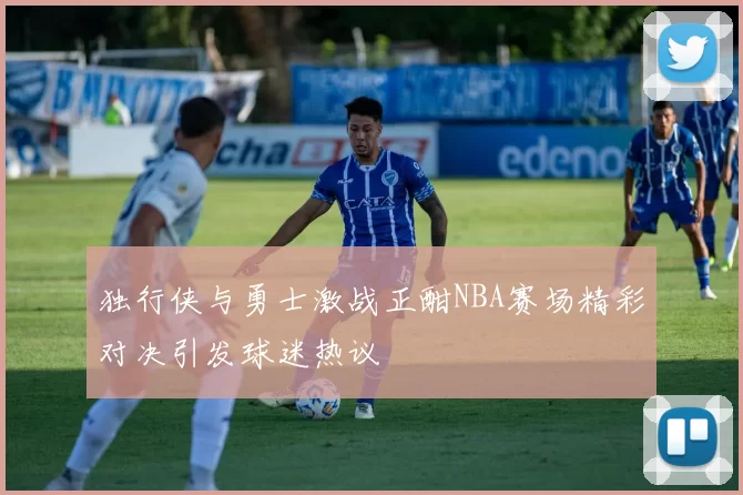独行侠与勇士激战正酣NBA赛场精彩对决引发球迷热议