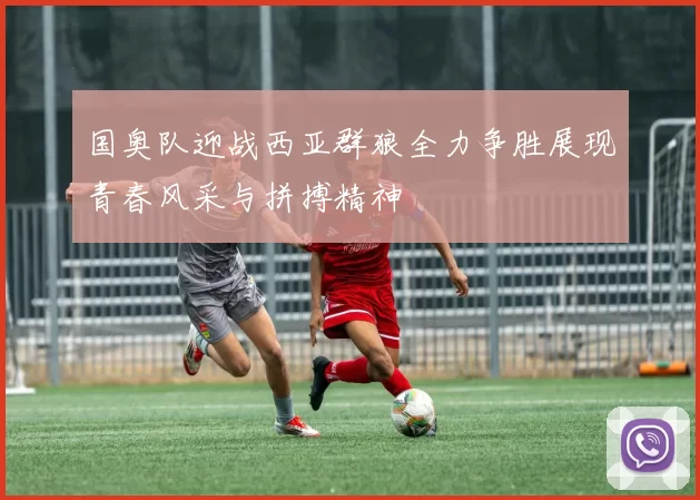 国奥队迎战西亚群狼全力争胜展现青春风采与拼搏精神