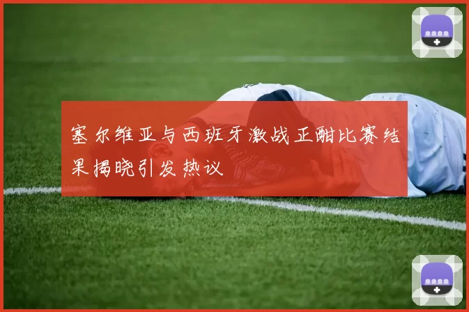 塞尔维亚与西班牙激战正酣比赛结果揭晓引发热议