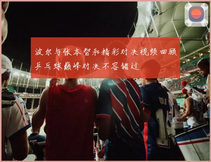 波尔与张本智和精彩对决视频回顾乒乓球巅峰对决不容错过