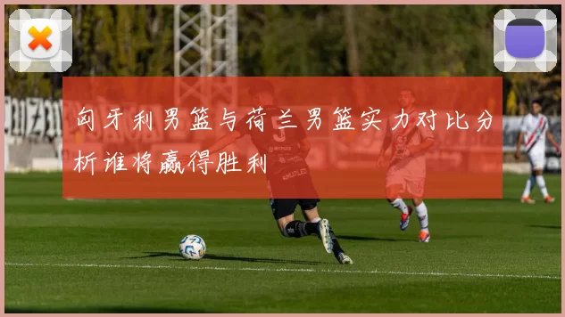 匈牙利男篮与荷兰男篮实力对比分析谁将赢得胜利