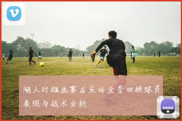 湖人对雄鹿赛后采访全景回顾球员表现与战术分析