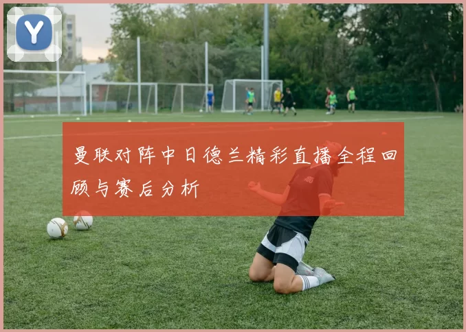 曼联对阵中日德兰精彩直播全程回顾与赛后分析